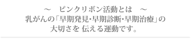 ピンクリボン活動とは乳がんの「早期発見・早期診断・早期治療」の大切さを伝える運動です。